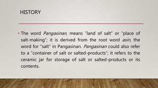 HISTORY
• The word Pangasinan, means “land of salt” or “place of
salt-making”; it is derived from the root word asin, the
word for "salt" in Pangasinan. Pangasinan could also refer
to a “container of salt or salted-products”; it refers to the
ceramic jar for storage of salt or salted-products or its
contents.
 