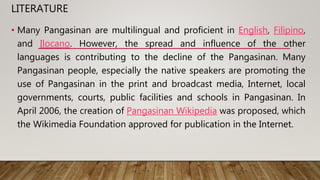 LITERATURE
• Many Pangasinan are multilingual and proficient in English, Filipino,
and Ilocano. However, the spread and influence of the other
languages is contributing to the decline of the Pangasinan. Many
Pangasinan people, especially the native speakers are promoting the
use of Pangasinan in the print and broadcast media, Internet, local
governments, courts, public facilities and schools in Pangasinan. In
April 2006, the creation of Pangasinan Wikipedia was proposed, which
the Wikimedia Foundation approved for publication in the Internet.
 
