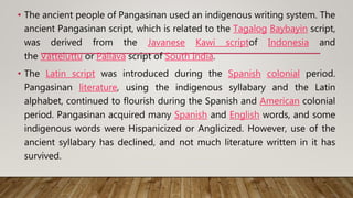 • The ancient people of Pangasinan used an indigenous writing system. The
ancient Pangasinan script, which is related to the Tagalog Baybayin script,
was derived from the Javanese Kawi scriptof Indonesia and
the Vatteluttu or Pallava script of South India.
• The Latin script was introduced during the Spanish colonial period.
Pangasinan literature, using the indigenous syllabary and the Latin
alphabet, continued to flourish during the Spanish and American colonial
period. Pangasinan acquired many Spanish and English words, and some
indigenous words were Hispanicized or Anglicized. However, use of the
ancient syllabary has declined, and not much literature written in it has
survived.
 