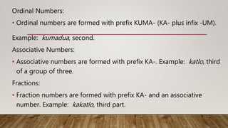 Ordinal Numbers:
• Ordinal numbers are formed with prefix KUMA- (KA- plus infix -UM).
Example: kumadua, second.
Associative Numbers:
• Associative numbers are formed with prefix KA-. Example: katlo, third
of a group of three.
Fractions:
• Fraction numbers are formed with prefix KA- and an associative
number. Example: kakatlo, third part.
 