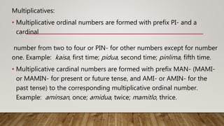 Multiplicatives:
• Multiplicative ordinal numbers are formed with prefix PI- and a
cardinal
number from two to four or PIN- for other numbers except for number
one. Example: kaisa, first time; pidua, second time; pinlima, fifth time.
• Multiplicative cardinal numbers are formed with prefix MAN- (MAMI-
or MAMIN- for present or future tense, and AMI- or AMIN- for the
past tense) to the corresponding multiplicative ordinal number.
Example: aminsan, once; amidua, twice; mamitlo, thrice.
 