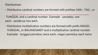 Distributives:
• Distributive cardinal numbers are formed with prefixes SAN-, TAG-, or
TUNGGAL and a cardinal number. Example: sansakey, one
each; sanderua, two each.
• Distributive multiplicative numbers are formed with prefix MAGSI-,
TUNGGAL, or BALANGSAKEY and a multiplicative cardinal number.
Example: tunggal pamidua, twice each; magsi-pamidua, each twice.
 