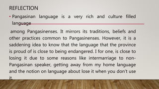 REFLECTION
• Pangasinan language is a very rich and culture filled
language
among Pangasinenses. It mirrors its traditions, beliefs and
other practices common to Pangasinenses. However, it is a
saddening idea to know that the language that the province
is proud of is close to being endangered. I for one, is close to
losing it due to some reasons like intermarriage to non-
Pangasinan speaker, getting away from my home language
and the notion on language about lose it when you don’t use
it.
 