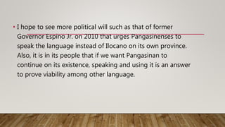 • I hope to see more political will such as that of former
Governor Espino Jr. on 2010 that urges Pangasinenses to
speak the language instead of Ilocano on its own province.
Also, it is in its people that if we want Pangasinan to
continue on its existence, speaking and using it is an answer
to prove viability among other language.
 