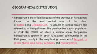 GEOGRAPHICAL DISTRIBUTION
• Pangasinan is the official language of the province of Pangasinan,
located on the west central area of the island
of Luzon along Lingayen Gulf. The people of Pangasinan are also
referred to as Pangasinense. The province has a total population
of 2,343,086 (2000), of which 2 million speak Pangasinan.
Pangasinan is spoken in other Pangasinan communities in the
Philippines, mostly in the neighboring provinces of Benguet, La
Union, Nueva Ecija, Tarlac, Zambales, and Nueva Vizcaya.
 