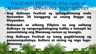 GALICAYO FESTIVAL (Our Lady of
Manaoag) – MANAOAG, PANGASINAN
• Ang Galicayo Festival ay ipinagdiriwang mula
November 30 hanggang sa unang linggo ng
Disyembre.
• Nakasaad sa wikang Filipino na ang salitang
Galicayo ay nangangahulugang halika o lumapit ka
samantalang ang Manaoag naman ay tawagin.
• Ang Galicayo Festival ay isang pagdiriwang ng
pananampalataya, kultura at sining ng mga taga-
Manaoag.
 
