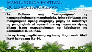 MANGUNGUNA FESTIVAL –
BOLINAO, PANGASINAN
• Sa Bolinao ang “mangunguna” ay
nangangahulugang mangingisda. Ipinagdiriwang ang
mangunguna upang magbigay pugay sa industriya
ng pangingisda at aquaculture ng bayan na siyang
bilang isang mapagkukunan ng kabuhayan ng
komunidad sa Bolinao.
• Ito ay isang pagdiriwang ng isang lingo mula Abril
ika-9 hanggang ika-14.
 