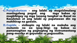 C. Pangkabataan - ang lalaki ay magsisimulang
maningalang pugad, ang mga babae ay
magbibigay ng mga tanong tungkol sa Banal na
Kasulatan at ang lalaki ay papatawan din ng
mahihirap na gawain.
D.Cupido - sisikapin ng lalaki na makuha ang
matamis na oo (pag-ibig) ng babae sa
pamamagitan ng pagtugtog ng instrumentong
pang-musika at gayundin sa pagsasalita.
 