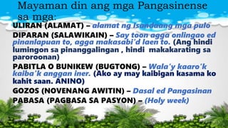 Mayaman din ang mga Pangasinense
sa mga:
ULIRAN (ALAMAT) – alamat ng Isandaang mga pulo
DIPARAN (SALAWIKAIN) – Say toon agga onlingao ed
pinanlapuan to, agga makasabi’d laen to. (Ang hindi
lumingon sa pinanggalingan , hindi makakarating sa
paroroonan)
PABITLA O BUNIKEW (BUGTONG) – Wala’y kaaro’k
kaiba’k anggan iner. (Ako ay may kaibigan kasama ko
kahit saan. ANINO)
GOZOS (NOVENANG AWITIN) – Dasal ed Pangasinan
PABASA (PAGBASA SA PASYON) – (Holy week)
 