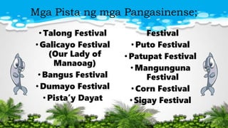 Mga Pista ng mga Pangasinense;
•Talong Festival
•Galicayo Festival
(Our Lady of
Manaoag)
•Bangus Festival
•Dumayo Festival
•Pista’y Dayat
Festival
•Puto Festival
•Patupat Festival
•Mangunguna
Festival
•Corn Festival
•Sigay Festival
 