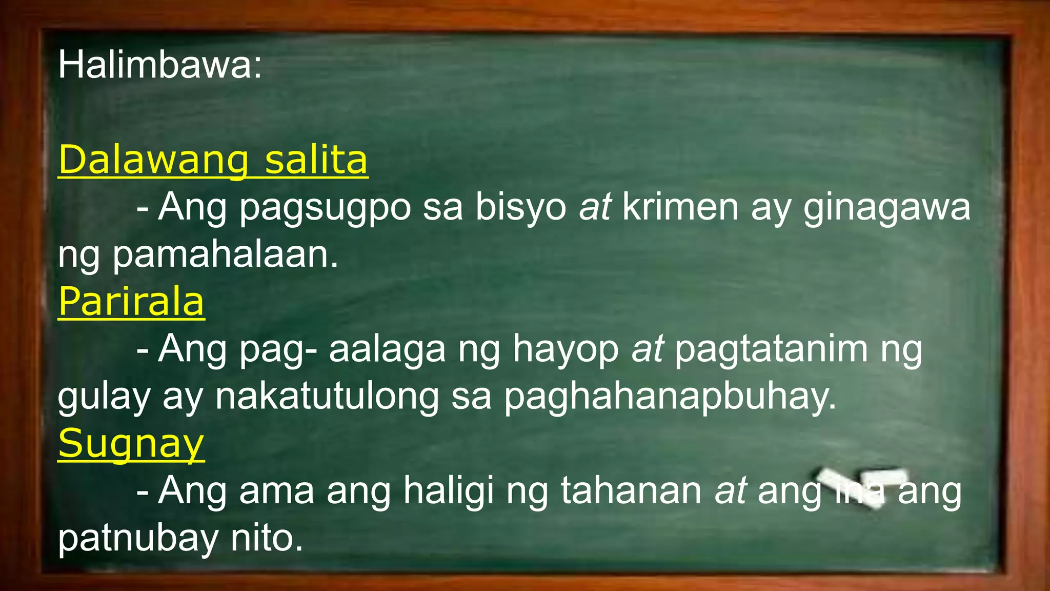 Halimbawa:
Dalawang salita
- Ang pagsugpo sa bisyo at krimen ay ginagawa
ng pamahalaan.
Parirala
- Ang pag- aalaga ng hayop at pagtatanim ng
gulay ay nakatutulong sa paghahanapbuhay.
Sugnay
- Ang ama ang haligi ng tahanan at ang ina ang
patnubay nito.
 