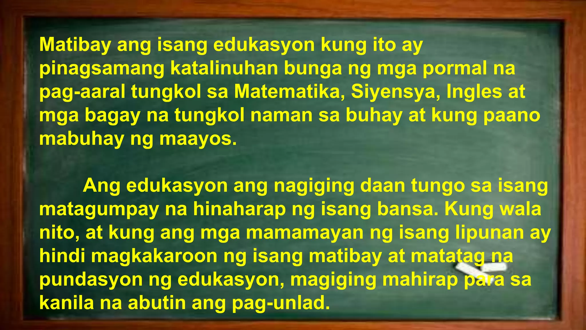 Matibay ang isang edukasyon kung ito ay
pinagsamang katalinuhan bunga ng mga pormal na
pag-aaral tungkol sa Matematika, Siyensya, Ingles at
mga bagay na tungkol naman sa buhay at kung paano
mabuhay ng maayos.
Ang edukasyon ang nagiging daan tungo sa isang
matagumpay na hinaharap ng isang bansa. Kung wala
nito, at kung ang mga mamamayan ng isang lipunan ay
hindi magkakaroon ng isang matibay at matatag na
pundasyon ng edukasyon, magiging mahirap para sa
kanila na abutin ang pag-unlad.
 