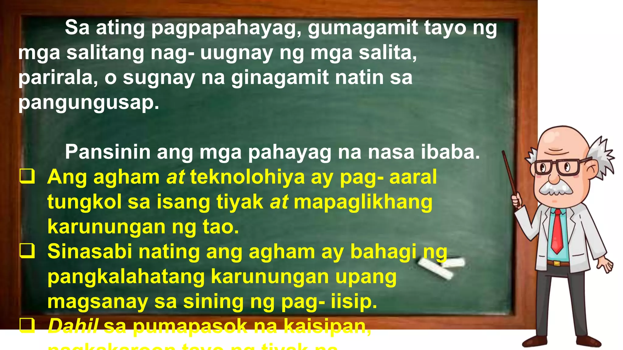 Sa ating pagpapahayag, gumagamit tayo ng
mga salitang nag- uugnay ng mga salita,
parirala, o sugnay na ginagamit natin sa
pangungusap.
Pansinin ang mga pahayag na nasa ibaba.
 Ang agham at teknolohiya ay pag- aaral
tungkol sa isang tiyak at mapaglikhang
karunungan ng tao.
 Sinasabi nating ang agham ay bahagi ng
pangkalahatang karunungan upang
magsanay sa sining ng pag- iisip.
 Dahil sa pumapasok na kaisipan,
 