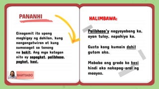 Ginagamit ito upang
magbigay ng dahilan, kung
nangangatwiran at kung
sumasagot sa tanong
na bakit. Ang mga katagan
nito ay sapagkat, palibhasa,
pagkat, kasi.
PANANHI HALIMBAWA:
Palibhasa’y nagyayabang ka,
ayan tuloy, napahiya ka.
Gusto kong kumain dahil
gutom ako.
Mababa ang grado ko kasi
hindi ako nakapag-aral ng
maayos.
 