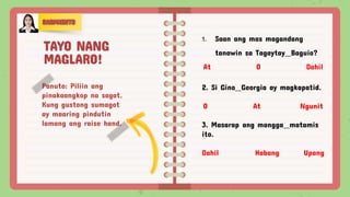 Panuto: Piliin ang
pinakaangkop na sagot.
Kung gustong sumagot
ay maaring pindutin
lamang ang raise hand.
1. Saan ang mas magandang
tanawin sa Tagaytay Baguio?
At O Dahil
2. Si Gino Georgia ay magkapatid.
O At Ngunit
3. Masarap ang mangga matamis
ito.
Dahil Habang Upang
TAYO NANG
MAGLARO!
 