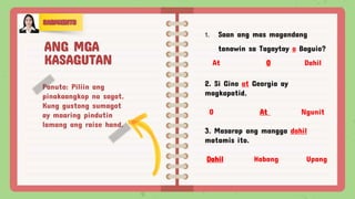 Panuto: Piliin ang
pinakaangkop na sagot.
Kung gustong sumagot
ay maaring pindutin
lamang ang raise hand.
1. Saan ang mas magandang
tanawin sa Tagaytay o Baguio?
At O Dahil
2. Si Gino at Georgia ay
magkapatid.
O At Ngunit
3. Masarap ang mangga dahil
matamis ito.
Dahil Habang Upang
ANG MGA
KASAGUTAN
 