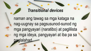 naman ang tawag sa mga kataga na
nag-uugnay sa pagsusunod-sunod ng
mga pangyayari (naratibo) at paglilista
ng mga ideya, pangyayari at iba pa sa
paglalahad.
Transitional devices
 