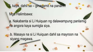 3. kaya, dahil sa – ginagamit na pananhi
Mga Halimbawa:
a. Nakabenta si Li Huiquan ng dalawampung panlamig
na angora kaya sumigla siya.
b. Masaya na si Li Huiquan dahil sa mayroon na
siyang magawa.
 