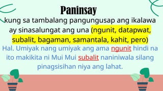 kung sa tambalang pangungusap ang ikalawa
ay sinasalungat ang una (ngunit, datapwat,
subalit, bagaman, samantala, kahit, pero)
Paninsay
Hal. Umiyak nang umiyak ang ama ngunit hindi na
ito makikita ni Mui Mui subalit naniniwala silang
pinagsisihan niya ang lahat.
 