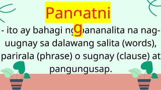 - ito ay bahagi ng pananalita na nag-
uugnay sa dalawang salita (words),
parirala (phrase) o sugnay (clause) at
pangungusap.
Pangatni
g
 