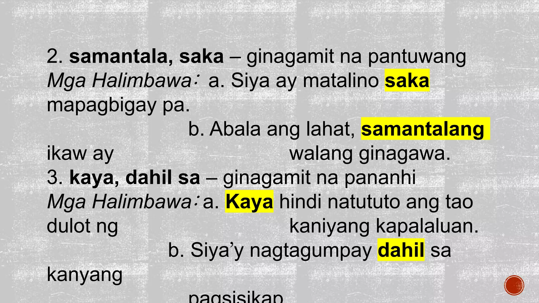 2. samantala, saka – ginagamit na pantuwang
Mga Halimbawa: a. Siya ay matalino saka
mapagbigay pa.
b. Abala ang lahat, samantalang
ikaw ay walang ginagawa.
3. kaya, dahil sa – ginagamit na pananhi
Mga Halimbawa: a. Kaya hindi natututo ang tao
dulot ng kaniyang kapalaluan.
b. Siya’y nagtagumpay dahil sa
kanyang
 