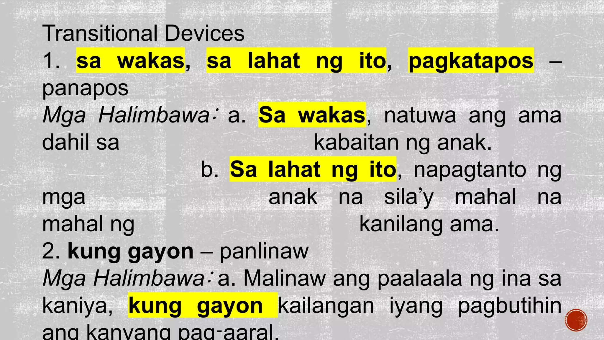 Transitional Devices
1. sa wakas, sa lahat ng ito, pagkatapos –
panapos
Mga Halimbawa: a. Sa wakas, natuwa ang ama
dahil sa kabaitan ng anak.
b. Sa lahat ng ito, napagtanto ng
mga anak na sila’y mahal na
mahal ng kanilang ama.
2. kung gayon – panlinaw
Mga Halimbawa: a. Malinaw ang paalaala ng ina sa
kaniya, kung gayon kailangan iyang pagbutihin
 