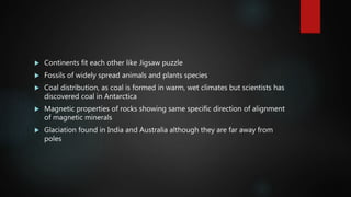  Continents fit each other like Jigsaw puzzle
 Fossils of widely spread animals and plants species
 Coal distribution, as coal is formed in warm, wet climates but scientists has
discovered coal in Antarctica
 Magnetic properties of rocks showing same specific direction of alignment
of magnetic minerals
 Glaciation found in India and Australia although they are far away from
poles
 