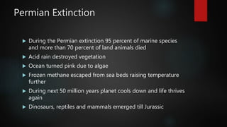 Permian Extinction
 During the Permian extinction 95 percent of marine species
and more than 70 percent of land animals died
 Acid rain destroyed vegetation
 Ocean turned pink due to algae
 Frozen methane escaped from sea beds raising temperature
further
 During next 50 million years planet cools down and life thrives
again
 Dinosaurs, reptiles and mammals emerged till Jurassic
 