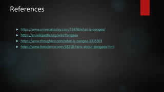 References
 https://www.universetoday.com/73678/what-is-pangea/
 https://en.wikipedia.org/wiki/Pangaea
 https://www.thoughtco.com/what-is-pangea-1435303
 https://www.livescience.com/38218-facts-about-pangaea.html
 