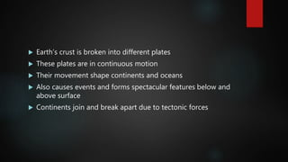 Earth’s crust is broken into different plates
 These plates are in continuous motion
 Their movement shape continents and oceans
 Also causes events and forms spectacular features below and
above surface
 Continents join and break apart due to tectonic forces
 