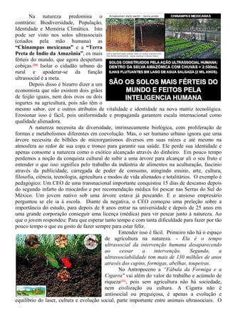 Na natureza predomina o
contrário: Biodiversidade, População,
Identidade e Memória Climática. Isto
pode ser visto nos solos ultrassociais
(criados pela mão humana) as
“Chinampas mexicanas” e a “Terra
Preta de Índio da Amazônia”, os mais
férteis do mundo, que agora despertam
cobiças.[20] Isolar o cidadão urbano do
rural e apoderar-se da função
ultrassocial é a meta.
Depois disso é bizarro dizer a um
economista que não existem dois grãos
de feijão iguais, nem dois ovos ou dois
iogurtes na agricultura, pois não têm o
mesmo sabor, cor e outros atributos de vitalidade e identidade na nova matriz tecnológica.
Erosionar isso é fácil, pois uniformidade e propaganda garantem escala internacional como
qualidade alienadora.
A natureza necessita da diversidade, intrinsecamente biológica, com proliferação de
formas e metabolismos diferentes em coevolução. Mas, o ser humano urbano ignora que uma
árvore necessita de bilhões de microrganismos diversos em suas raízes e até mesmo na
atmosfera ao redor de sua copa e tronco para garantir sua saúde. Ele perde sua identidade e
apenas consome a natureza como o exótico alcançado através do dinheiro. Em pouco tempo
perdemos a noção da conquista cultural de subir a uma árvore para alcançar ali o seu fruto e
entender o que isso significa pelo trabalho da indústria de alimentos na aculturação, fascínio
através da publicidade, carregada de poder de consumo, atingindo ensino, arte, cultura,
filosofia, ciência, tecnologia, agricultura e modos de vida alienados e totalitários. O exemplo é
pedagógico: Um CEO de uma transnacional importante conquistou 15 dias de descanso depois
do segundo infarto do miocárdio e por recomendação médica foi pescar nas Serras do Sul do
México. Um jovem nativo sob uma árvore estava já pescando. E o ansioso empresário
perguntou se ele ia à escola. Diante da negativa, o CEO começou uma preleção sobre a
importância do estudo, para depois de 8 anos entrar na universidade e depois de 25 anos em
uma grande corporação conseguir uma licença (médica) para vir pescar junto à natureza. Ao
que o jovem respondeu: Para que esperar tanto tempo e com tanta dificuldade para fazer por tão
pouco tempo o que eu gosto de fazer sempre para estar feliz.
Entender isso é fácil. Primeiro não há o espaço
de agricultura na natureza. - Ela é o tempo
ultrassocial da intervenção humana desaparecendo
ao cessar a intervenção. Segundo, a
ultrassociabilidade tem mais de 130 milhões de anos
através dos cupins, formigas, abelhas, toupeiras.
No Antropoceno a “Fábula da Formiga e a
Cigarra" vai além do valor do trabalho e acúmulo de
riqueza[21], pois sem agricultura não há sociedade,
nem civilização ou cultura. A Cigarra não é
antissocial ou preguiçosa, é apenas a evolução e
equilíbrio do laser, cultura e evolução social, parte importante entre animais ultrassociais. O
 