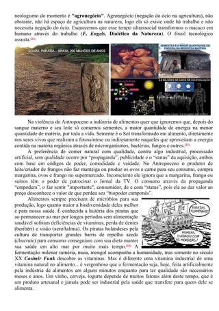 neologismo do momento é "agronegócio". Agronegócio (negação do ócio na agricultura), não
obstante, não há espaço de agricultura na natureza, logo ela só existe onde há trabalho e não
necessita negação do ócio. Esquecemos que esse tempo ultrassocial transformou o macaco em
humano através do trabalho (F. Engels, Dialética da Natureza). O fóssil tecnológico
assusta.[22]
Na violência do Antropoceno a indústria de alimentos quer que ignoremos que, depois do
sangue materno e seu leite só comemos sementes, a maior quantidade de energia na menor
quantidade de matéria, por toda a vida. Semente é o Sol transformado em alimento, diretamente
nos seres vivos que realizam a fotossíntese ou indiretamente naqueles que aproveitam a energia
contida na matéria orgânica através de microrganismos, bactérias, fungos e outros.[23]
A preferência de comer natural com qualidade, contra algo industrial, processado
artificial, sem qualidade ocorre por “propaganda”, publicidade e o “status” da aquisição, ambos
com base em códigos de poder, comodidade e vaidade. No Antropoceno o produtor de
leite/criador de frangos não faz manteiga ou produz os ovos e carne para seu consumo, compra
margarina, ovos e frango no supermercado. Inconsciente ele ignora que a margarina, frango ou
suínos têm o poder de patrocinar o Jornal da TV. O consumo através da propaganda
“empodera”, o faz sentir "importante", consumidor, de e com “status”, pois ele ao dar valor ao
preço desconhece o valor de que perdeu seu “biopoder camponês”.
Alimentos sempre precisam de micróbios para sua
produção, logo quanto maior a biodiversidade deles melhor
é para nossa saúde. É conhecida a história dos piratas que
ao permanecer ao mar por longos períodos sem alimentação
saudável sofriam deficiências de vitaminas, perda de dentes
(beribéri) e visão (xeroftalmia). Os piratas holandeses pela
cultura de transportar grandes barris de repolho azedo
(chucrute) para consumo conseguiam com sua dieta manter
sua saúde em alto mar por muito mais tempo.[24] A
fermentação milenar suméria, maia, mongol acompanha a humanidade, mas somente no século
XX Casimir Funk descobre as vitaminas. Mas é diferente uma vitamina industrial de uma
vitamina natural no alimento... é vergonhoso que a fermentação seja, hoje, feita artificialmente
pela indústria de alimentos em alguns minutos enquanto para ter qualidade são necessários
meses e anos. Um vinho, cerveja, iogurte depende de muitos fatores além deste tempo, que é
um produto artesanal e jamais pode ser industrial pela saúde que transfere para quem dele se
alimenta.
 
