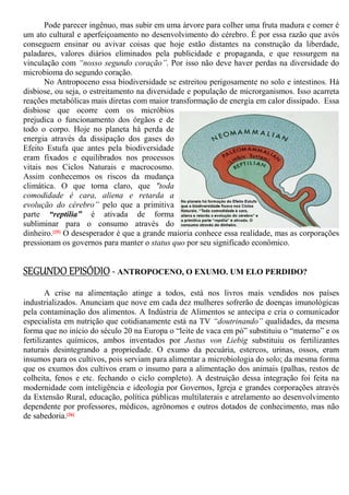 Pode parecer ingênuo, mas subir em uma árvore para colher uma fruta madura e comer é
um ato cultural e aperfeiçoamento no desenvolvimento do cérebro. É por essa razão que avós
conseguem ensinar ou avivar coisas que hoje estão distantes na construção da liberdade,
paladares, valores diários eliminados pela publicidade e propaganda, e que ressurgem na
vinculação com “nosso segundo coração”. Por isso não deve haver perdas na diversidade do
microbioma do segundo coração.
No Antropoceno essa biodiversidade se estreitou perigosamente no solo e intestinos. Há
disbiose, ou seja, o estreitamento na diversidade e população de microrganismos. Isso acarreta
reações metabólicas mais diretas com maior transformação de energia em calor dissipado. Essa
disbiose que ocorre com os micróbios
prejudica o funcionamento dos órgãos e de
todo o corpo. Hoje no planeta há perda de
energia através da dissipação dos gases do
Efeito Estufa que antes pela biodiversidade
eram fixados e equilibrados nos processos
vitais nos Ciclos Naturais e macrocosmo.
Assim conhecemos os riscos da mudança
climática. O que torna claro, que "toda
comodidade é cara, aliena e retarda a
evolução do cérebro” pelo que a primitiva
parte “reptília” é ativada de forma
subliminar para o consumo através do
dinheiro.[25] O desesperador é que a grande maioria conhece essa realidade, mas as corporações
pressionam os governos para manter o status quo por seu significado econômico.
SEGUNDO EPISÓDIO - ANTROPOCENO, O EXUMO. UM ELO PERDIDO?
A crise na alimentação atinge a todos, está nos livros mais vendidos nos países
industrializados. Anunciam que nove em cada dez mulheres sofrerão de doenças imunológicas
pela contaminação dos alimentos. A Indústria de Alimentos se antecipa e cria o comunicador
especialista em nutrição que cotidianamente está na TV “doutrinando” qualidades, da mesma
forma que no início do século 20 na Europa o “leite de vaca em pó” substituiu o “materno” e os
fertilizantes químicos, ambos inventados por Justus von Liebig substituiu os fertilizantes
naturais desintegrando a propriedade. O exumo da pecuária, estercos, urinas, ossos, eram
insumos para os cultivos, pois serviam para alimentar a microbiologia do solo; da mesma forma
que os exumos dos cultivos eram o insumo para a alimentação dos animais (palhas, restos de
colheita, fenos e etc. fechando o ciclo completo). A destruição dessa integração foi feita na
modernidade com inteligência e ideologia por Governos, Igreja e grandes corporações através
da Extensão Rural, educação, política públicas multilaterais e atrelamento ao desenvolvimento
dependente por professores, médicos, agrônomos e outros dotados de conhecimento, mas não
de sabedoria.[26]
 