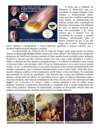 É obvio que a indústria de
alimentos se desenvolve mais nas
sociedades de espaço limitado, clima
inóspito e biodiversidade pobre.
Logo, para eles o melhor é aquilo que
possa melhor ser transformados em
matérias primas para a produção de
alimentos conservados. Um habitante
da selva ou deserto necessita usar
mais sua diversidade e de forma
cultural que a anterior vive da
necessidade de acumular e guardar
alimentos transformados para as
épocas inóspitas do ano, o que não
passa com o outro. Naquela ocorre
maior pobreza e desigualdade e nessa fantástica igualdade e riqueza cultural, que o
domínio/império procura subjugar e explorar.
A comemoração do “Primeiro dia de Ação de Graças” pelos anglo-saxões na pintura
famosa de Jean Leon Gerome Ferris expressa de forma idílica o fato histórico de metade dos
peregrinos do MayFlower haverem morrido de fome quando foram socorridos pelos indígenas
Sammoset e Squanto que lhes ensinou a pescar com vara, caçar o peru selvagem e a comer o
milho e a abóbora que lhes doaram e ensinado plantar.[27] A indústria de alimentos usou o medo
à fome para impor sua ideologia; onde a Fome na Irlanda passou a ser a outra cara da mesma
moeda “in situ” e desconhecemos as seis razões da mesma, onde a doença da batatinha não tem
qualquer importância, mas é ensinada ideologicamente como a única razão. Antes dela está a
questão religiosa (católicos versus anglicanos), racial branco versus não-branco, livre mercado
para produção de cereais de exportação e não alimento para a mesa dos habitantes restando
apenas o tempo para um cultivo de uma batata precoce após os cultivos importantes para o
mercado, devido as altas taxas de arrendamento de terras e lei de usura[28] O expressado por van
Gogh[29] em “Comedores de Batata” realça a mesma realidade e tom. O milho, sorgo,
abóboras; batatinha e batata-doce domesticados e expandido para o mundo demonstram seu
valor como primeiros alimentos da humanidade, exemplos na diversidade cultural além dos
quadros, pois permanecem símbolos muito além da sociedade industrial.
 