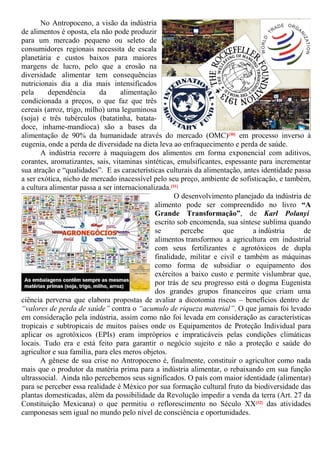 No Antropoceno, a visão da indústria
de alimentos é oposta, ela não pode produzir
para um mercado pequeno ou seleto de
consumidores regionais necessita de escala
planetária e custos baixos para maiores
margens de lucro, pelo que a erosão na
diversidade alimentar tem consequências
nutricionais dia a dia mais intensificados
pela dependência da alimentação
condicionada a preços, o que faz que três
cereais (arroz, trigo, milho) uma leguminosa
(soja) e três tubérculos (batatinha, batata-
doce, inhame-mandioca) são a bases da
alimentação de 90% da humanidade através do mercado (OMC)[30] em processo inverso à
eugenia, onde a perda de diversidade na dieta leva ao enfraquecimento e perda de saúde.
A indústria recorre à maquiagem dos alimentos em forma exponencial com aditivos,
corantes, aromatizantes, sais, vitaminas sintéticas, emulsificantes, espessante para incrementar
sua atração e “qualidades”. E as características culturais da alimentação, antes identidade passa
a ser exótica, nicho de mercado inacessível pelo seu preço, ambiente de sofisticação, e também,
a cultura alimentar passa a ser internacionalizada.[31]
O desenvolvimento planejado da indústria de
alimento pode ser compreendido no livro “A
Grande Transformação”, de Karl Polanyi
escrito sob encomenda, sua síntese sublima quando
se percebe que a indústria de
alimentos transformou a agricultura em industrial
com seus fertilizantes e agrotóxicos de dupla
finalidade, militar e civil e também as máquinas
como forma de subsidiar o equipamento dos
exércitos a baixo custo e permite vislumbrar que,
por trás de seu progresso está o dogma Eugenista
dos grandes grupos financeiros que criam uma
ciência perversa que elabora propostas de avaliar a dicotomia riscos – benefícios dentro de
“valores de perda de saúde” contra o “acumulo de riqueza material”. O que jamais foi levado
em consideração pela indústria, assim como não foi levada em consideração as características
tropicais e subtropicais de muitos países onde os Equipamentos de Proteção Individual para
aplicar os agrotóxicos (EPIs) eram impróprios e impraticáveis pelas condições climáticas
locais. Tudo era e está feito para garantir o negócio sujeito e não a proteção e saúde do
agricultor e sua família, para eles meros objetos.
A gênese de sua crise no Antropoceno é, finalmente, constituir o agricultor como nada
mais que o produtor da matéria prima para a indústria alimentar, o rebaixando em sua função
ultrassocial. Ainda não percebemos seus significados. O país com maior identidade (alimentar)
para se perceber essa realidade é México por sua formação cultural fruto da biodiversidade das
plantas domesticadas, além da possibilidade da Revolução impedir a venda da terra (Art. 27 da
Constituição Mexicana) o que permitiu o reflorescimento no Século XX[32] das atividades
camponesas sem igual no mundo pelo nível de consciência e oportunidades.
 