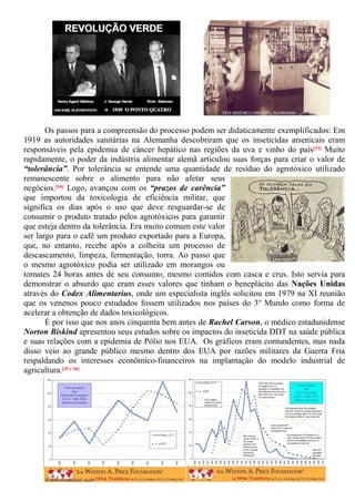 Os passos para a compreensão do processo podem ser didaticamente exemplificados: Em
1919 as autoridades sanitárias na Alemanha descobriram que os inseticidas arsenicais eram
responsáveis pela epidemia de câncer hepático nas regiões da uva e vinho do país[33] Muito
rapidamente, o poder da indústria alimentar alemã articulou suas forças para criar o valor de
“tolerância”. Por tolerância se entende uma quantidade de resíduo do agrotóxico utilizado
remanescente sobre o alimento para não afetar seus
negócios.[34] Logo, avançou com os “prazos de carência”
que importou da toxicologia de eficiência militar, que
significa os dias após o uso que deve resguardar-se de
consumir o produto tratado pelos agrotóxicos para garantir
que esteja dentro da tolerância. Era muito comum este valor
ser largo para o café um produto exportado para a Europa,
que, no entanto, recebe após a colheita um processo de
descascamento, limpeza, fermentação, torra. Ao passo que
o mesmo agrotóxico podia ser utilizado em morangos ou
tomates 24 horas antes de seu consumo, mesmo comidos com casca e crus. Isto servia para
demonstrar o absurdo que eram esses valores que tinham o beneplácito das Nações Unidas
através do Codex Alimentarius, onde um especialista inglês solicitou em 1979 na XI reunião
que os venenos pouco estudados fossem utilizados nos países do 3º Mundo como forma de
acelerar a obtenção de dados toxicológicos.
É por isso que nos anos cinquenta bem antes de Rachel Carson, o médico estadunidense
Norton Biskind apresentou seus estudos sobre os impactos do inseticida DDT na saúde pública
e suas relações com a epidemia de Pólio nos EUA. Os gráficos eram contundentes, mas nada
disso veio ao grande público mesmo dentro dos EUA por razões militares da Guerra Fria
respaldando os interesses econômico-financeiros na implantação do modelo industrial de
agricultura.[35 e 36]
 
