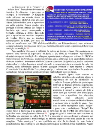 A toxicologia foi o “seguro” e
“habeas data” financeiro no interesse da
indústria de alimentos e governos: o
exemplo é esclarecedor. O fungicida
mais utilizado no mundo foram os
Ditiocarbamatos (EBDC), mas eles não
foram desenvolvidos para a agricultura
ou saúde pública. Foram criados para
proteger o caucho sintético dos fungos e
bactérias que atuam decompondo a
borracha sintética, e depois deslocada
para a agricultura se tornaram campeões
de vendas. Ocorre que os resíduos
remanescentes da EBDC por meio do
calor se transformam em ETU (2-Imidazolidinthion ou Etileno-tío-urea) uma substancia
comprovadamente carcinogênica na tireoide humana, mas raros foram os países onde houve sua
restrição ou proibição.[37]
Seus resíduos obrigaram a indústria de extrato de tomate a lavar obrigatoriamente os
tomates com solução de hipoclorito de Sódio a 2% antes do cozimento. Posteriormente
descobriu-se que na destilação de vinho para a produção de conhaques os resíduos do EBDC se
transformavam em Urethanas, ainda mais tóxicas que as anteriores e em quantidades milhares
de vezes inferiores. Fenômenos similares ocorrem com todos os agrotóxicos, muitas vezes com
efeito sobre o cérebro humano e animal alterando o comportamento pelo restante da vida. No
entanto, essas substâncias jamais tiveram qualquer controle e nem mesmo a Diretiva
Comunitária 91/414 da União Europeia que obriga o treinamento, capacitação e formação dos
agricultores para se habilitar a usar agrotóxicos é aplicada em todos os países.
Naquela época eram comuns os
trabalhos científicos da academia elogiar a
importância do uso de antibióticos na
criação de frangos, galinhas de postura para
controlar as doenças crônicas respiratórias,
similar nos porcos (para a indústria de
alimentos é suínos) e vacuns de leite e
carne, sem que houvesse uma preocupação
maior com a qualidade dos alimentos.
Produtos eram utilizados como
anabolizantes a exemplo do Dietilstilbestrol
e similares para a engorda do gado. Seus
usos até criou neologismos como “ralgar”
o gado, com o anabolizante “Ralgo”. Em
outros países a desfaçatez é tão grande que os herbicidas do tipo Tordon são apresentados ao
agricultor como complemento alimentar.[38] O golpe de graça à saúde no solo veio com os
herbicidas, que rompem os ciclos do C, N, S e minerais no solo ao destruir o alimento dos
micróbios que garantiam a transformação na matéria orgânica como uma cadeia de vida em
complexa “linha montagem” e seu equilíbrio no ciclo da fertilidade do solo, lenta e
paulatinamente deslocados pelo uso de agroquímicos para a disbiose de sua microbiota. Alguns
 