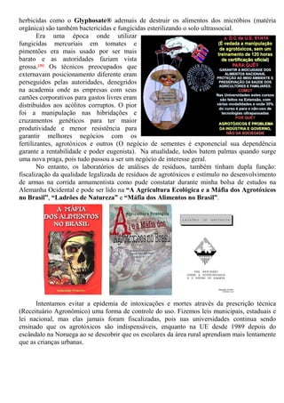 herbicidas como o Glyphosate® ademais de destruir os alimentos dos micróbios (matéria
orgânica) são também bactericidas e fungicidas esterilizando o solo ultrassocial.
Era uma época onde utilizar
fungicidas mercuriais em tomates e
pimentões era mais usado por ser mais
barato e as autoridades faziam vista
grossa.[39] Os técnicos preocupados que
externavam posicionamento diferente eram
perseguidos pelas autoridades, denegridos
na academia onde as empresas com seus
cartões corporativos para gastos livres eram
distribuídos aos acólitos corruptos. O pior
foi a manipulação nas hibridações e
cruzamentos genéticos para ter maior
produtividade e menor resistência para
garantir melhores negócios com os
fertilizantes, agrotóxicos e outros (O negócio de sementes é exponencial sua dependência
garante a rentabilidade e poder eugenista). Na atualidade, todos batem palmas quando surge
uma nova praga, pois tudo passou a ser um negócio de interesse geral.
No entanto, os laboratórios de análises de resíduos, também tinham dupla função:
fiscalização da qualidade legalizada de resíduos de agrotóxicos e estímulo no desenvolvimento
de armas na corrida armamentista como pude constatar durante minha bolsa de estudos na
Alemanha Ocidental e pode ser lido na “A Agricultura Ecológica e a Máfia dos Agrotóxicos
no Brasil”, “Ladrões de Natureza” e “Máfia dos Alimentos no Brasil”.
Intentamos evitar a epidemia de intoxicações e mortes através da prescrição técnica
(Receituário Agronômico) uma forma de controle do uso. Fizemos leis municipais, estaduais e
lei nacional, mas elas jamais foram fiscalizadas, pois nas universidades continua sendo
ensinado que os agrotóxicos são indispensáveis, enquanto na UE desde 1989 depois do
escândalo na Noruega ao se descobrir que os escolares da área rural aprendiam mais lentamente
que as crianças urbanas.
 