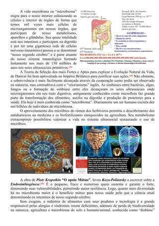 A vida microbiana ou “microbioma”
migra para o nosso interior colonizando as
células e interior de órgãos de forma que
temos mil vezes mais células de
microorganismos em nossos órgãos, que
participam de nosso metabolismo,
aparelhos e glândulas. Sua quase totalidade
está nos intestinos e participam na digestão
e por ter uma gigantesca rede de células
nervosas (neurônios) passou a se denominar
“nosso segundo cérebro” e é parte atuante
do nosso sistema imunológico formado
lentamente nos mais de 130 milhões de
anos nos seres ultrassociais primitivos.[43]
A Teoria da Seleção dos mais Fortes e Aptos para explicar a Evolução Natural da Vida,
de Darwin foi bem aproveitada no Império Britânico para justificar suas ações.[44] Não obstante,
a sobrevivência é mais facilmente alcançada através da cooperação como podia ser observado
na natureza, mas contraditava com o “vitorianismo” inglês. As simbioses entre bactérias, algas,
fungos ou a formação de simbiose entre eles alcançaram os seres ultrassociais onde
microrganismos em seu trato digestivo, antigamente conhecidos como microflora faz grande
parte da transformação dos alimentos, auxilia na digestão e produção de protetores para a
saúde. Ela hoje é mais conhecida como “microbioma”. Diariamente um ser humano excreta dez
mil bilhões de indivíduos do microbioma.
O aproveitamento dos micróbios do rúmen dos herbívoros permitiu o descobrimento dos
antidiarreicos na medicina e os biofertilizantes enriquecidos na agricultura. Seu metabolismo
extracorpóreo possibilitou valorizar a vida no sistema ultrassocial restaurando o uso de
micróbios.
A obra de Piotr Kropotkin “O apoio Mútuo”, levou Kozo-Poliansky a escrever sobre a
Endosimbiogênese.[45] É o pequeno, fraco e numeroso quem sustenta e garante o forte,
diminuindo suas vulnerabilidades, permitindo maior resiliência. Logo, quanto mais diversidade
há no microbioma maior é o benefício mútuo para nossa saúde pelo que a ciência atual
denominando os intestinos de nosso segundo cérebro.
Sem exagero, a indústria de alimentos com seus produtos e tecnologia é a grande
responsável pelas alergias e síndromes imune deficientes, ademais de perda de biodiversidade
na natureza, agricultura e microbioma do solo e humano/animal, conhecida como “disbiose”
 