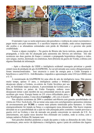 O aterrador é que os norte-americanos não percebem a violência de comer excrementos e
pagar muito caro pelo tratamento. É o sacrifício imposto ao cidadão, onde coisas importantes
são ocultas e as alienadoras estimuladas com perda de liberdade e o governo não perde
credibilidade.
Vamos a alguns exemplos: - Na guerra da Bósnia não havia notícias, apenas peças de
propaganda, o êxito não foi alcançado pela autonomia dos Sérvios em informar. Isto não
aconteceu nas duas guerras do Iraque e somente a propaganda hegemônica chegava a todos,
sem sangue, mortos, destruição ou estatísticas, bem diferente da guerra do Vietnã, a última com
alguma liberdade de informação.
- Após a dissolução da URSS a inteligência ocidental conseguiu privatizar a grande
estatal russa de produção de gás (GASPROM). Ao ser privatizada seus custos obrigatoriamente
foram internacionalizados. Isso encarecia o custo da energia para a União Europeia e
beneficiava o cartel EUA - Grã-Bretanha e impediria a aproximação entre CEI (ex-URSS) com
a U. E.
A reestatização da GAZPROM foi uma obra de arte da inteligência russa. Não passou
muito tempo, apenas 13 anos, a inteligência yankee e britânica
desejavam afastar a Ucrânia, ex-celeiro da União Soviética por seu
solo, de fertilidade impar no planeta. A proximidade da Ucrânia com a
Rússia fortalecia os países da União Europeia, embora esses
desejassem tornar o país membro de sua comunidade através de quem
recebiam gás russo. Energia barata na UE criava dificuldades para o
eixo Washington-Londres. Como dizia Cantinflas: ¡Ahí está el detalle!
Nas eleições ucranianas de 2004 o candidato anti-Rússia com grandes possibilidades de
vitória era Viltor Yushchenko. Ele ao tomar uma sopa com correligionários apresentou sintomas
de envenenamento por TCDD, o veneno mais potente sintetizado pelos humanos. A vítima
emergencialmente foi tratada na Suíça e a espionagem russa denunciada. Não houve resposta
deixando no ar a possibilidade de a ação ter sido planejada pelos contrários visando provocar a
guerra civil na Ucrânia e tirar do mercado um grande concorrente no mercado da U.E. Já,
anteriormente, um espião russo desertor fora eliminado em Londres, onde se exilou, com o
isótopo radiativo Polônio 90, bastante raro.
Sem perceber detalhes perdemos a noção das partes e todas as dimensões do todo. Estas
escaramuças, antes metier da diplomacia e inteligência, agora é parte do cotidiano dos lugares
 