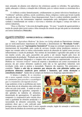mais atrasados do planeta com objetivos tão criminosos quanto os referidos. Na agricultura,
saúde, educação e ciência, a situação não é diferente, pois os valores morais se erosionam dia a
dia.
A violência evoluiu fantasticamente, cotidianamente os jornais televisivos banalizam as
“violências”: policiais, política, social, econômica, étnica, religiosa e outras que levam à perda
da noção do que são violência e força desproporcional. Essa é a ordem totalitária mundial. A
violência e força são instrumentos imperiais manipulados pela inteligência militar, assim
verdade é transformada em versão e vice-versa e mentiras em dogma e crença em todos os
setores industriais.
“Deus ex Machina” é da coxia da tragédia grega. “Ex nunc” (a partir de agora) permite a
torção do enredo (plot twist) contra a falsa sensação de consolo do que não pode ser encontrado
em outros fenômenos (Nietzsche).
QUARTO EPISÓDIO- SOFREGUIDÃO & AMBROSIA
Antes, a “Agricultura Moderna” de Justus von Liebig calcada no Darwinismo vitoriano
que os norte-americanos importaram da Alemanha e denominaram de “Revolução Verde”,
transformada, agora em “Agronegócios Sustentável” foi pega no contrapé organizando as leis
internacionais de inocuidade, para venda de serviços visando retirar produtores menores e
impor sua vontade sobre os outros selecionados através de absorção de capital como serviços,
infraestruturas e escala de produção. Nas normas de inocuidade o agricultor não podia ter em
seu rancho cavalo, cão, gato, passarinho em gaiola e até mesmo bigode pelo risco de
contaminação da produção. Produção que deveria ser única e somente aquela produzida para o
mercado internacional obrigando-o a comprar toda sua comida no supermercado. A crise de
Disbiose ou “intestino irritável” tomou de surpresa e desembocou em comer excrementos de
pessoas sãs por comer alimentos saudáveis onde não se faz agricultura industrial, nem
revolução verde, nem se pratica a inocuidade. Negócios são negócios. Nós praticamos o
contrário: “Sobre o solo são as sementes que nascem sãs, com plântulas sadias, que
produzem alimentos saudáveis para animais e humanos, que assim alcançam a
consciência cósmica”. Saúde não se compra em farmácia ou shoppings especializados.[51]
A leitura é simples: Se os intestinos
são o nosso segundo cérebro; necessitamos
ter sentimentos para perceber o escatológico
que é o tratamento com ingestão de fezes.
Logo podemos evitar os problemas por meio
de uma dieta sã, de alimentos sãos cultivados
sobre um solo com saúde. A saúde no solo é
responsabilidade do agricultor, camponês e
não apêndice da indústria de alimentos,
denominado de agronegócios. O agricultor-
camponês é o responsável pelo vínculo ético
entre a qualidade do alimento produzido e a
necessidade do alimento consumido, logo
podemos dizer que o solo cultivado para
proteger nosso micro bioma fecal é nosso segundo coração, órgão de sensação e sentimento,
muito além da ditadura da economia que tudo pode.
 