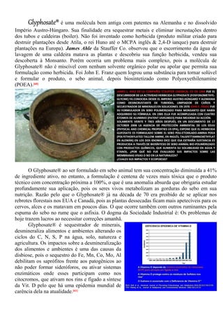 Glyphosate® é uma molécula bem antiga com patentes na Alemanha e no dissolvido
Império Austro-Húngaro. Sua finalidade era sequestrar metais e eliminar incrustações dentro
dos tubos e caldeiras (boiler). Não foi inventado como herbicida (produto militar criado para
destruir plantações desde Atila, o rei Huno até o MCPA inglês & 2,4-D ianque) para destruir
plantações na Europa). James Ahle da Stauffer Co. observou que o escorrimento da água de
lavagem de uma caldeira matava as plantas e descobriu sua função herbicida, vendeu sua
descoberta à Monsanto. Porém ocorria um problema mais complexo, pois a molécula de
Glyphosate® não é miscível com nenhum solvente orgânico polar ou apolar que permita sua
formulação como herbicida. Foi John E. Franz quem logrou uma substância para tornar solúvel
e formular o produto, o sebo animal, depois biosintetizado como Polyoxyethilenamine
(POEA).[60]
O Glyphosate® ao ser formulado em sebo animal tem sua concentração diminuída a 41%
de ingrediente ativo, no entanto, a formulação é centena de vezes mais tóxica que o produto
técnico com concentração próxima a 100%, o que é una anomalia absurda que obrigaria estudar
profundamente sua aplicação, pois os seres vivos metabolizam as gorduras do sebo em sua
nutrição. Razão pelo que o Glyphosate® já na década de 70 era proibido de se aplicar nos
rebrotes florestais nos EUA e Canadá, pois as plantas dessecadas ficam mais apetecíveis para os
cervos, alces e os matavam em poucos dias. O que ocorre também com outros ruminantes pela
espuma do sebo no rume que o asfixia. O dogma da Sociedade Industrial é: Os problemas de
hoje trazem lucros ao necessitar correções amanhã.
Glyphosate® é sequestrador de minerais,
desmineraliza alimentos e ambientes alterando os
ciclos do C, N, S, P na água, solo, natureza e
agricultura. Os impactos sobre a desmineralização
dos alimentos e ambientes é uma das causas da
disbiose, pois o sequestro do Fe, Mn, Co, Mo, Al
debilitam os saprófitos frente aos patogênicos ao
não poder formar sideróforos, ou ativar sistemas
enzimáticos onde esses participam como nos
citocromos, que ativam nos rins e fígado a síntese
da Vit. D pelo que há uma epidemia mundial de
carência dela na atualidade.[61]
 