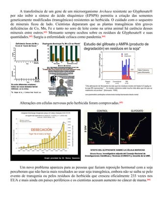 A transferência de um gene de um microorganismo Archaea resistente ao Glyphosate®
por não inibir a síntese do ácido shiquímico (EPSPS) permitiu a criação das sementes
geneticamente modificadas (transgênicas) resistentes ao herbicida. O cuidado com o sequestro
de minerais ficou de lado. Cientistas depararam que as plantas transgênicas têm graves
deficiências de Co, Mn, Fe e tanto no soro de leite como na urina animal há carência desses
minerais entre outros.[62] Monsanto sempre ocultou sobre os resíduos de Glyphosate® e suas
quantidades.[63] Surgiu a enfermidade celíaca como pandemia.[64]
Alterações em células nervosas pelo herbicida foram comprovadas.[65]
Um novo problema apareceu para as pessoas que faziam reposição hormonal com a soja
perceberam que não havia mais resultados ao usar soja transgênica, embora não se saiba se pelo
evento de transgenia ou pelos resíduos do herbicida que cresceu oficialmente 233 vezes nos
EUA e mais ainda em países periféricos e os cientistas acusam aumento no câncer de mama.[66]
 