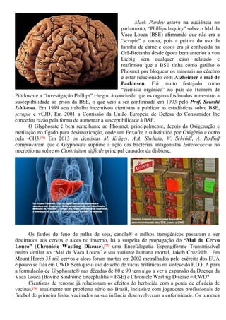 Mark Purdey esteve na audiência no
parlamento, “Phillips Inquiry” sobre o Mal da
Vaca Louca (BSE) afirmando que não era a
“scrapie” a causa, pois a prática do uso da
farinha de carne e ossos era já conhecida na
Grã-Bretanha desde época bem anterior a von
Liebig sem qualquer caso relatado e
reafirmou que a BSE tinha como gatilho o
Phosmet por bloquear os minerais no cérebro
e estar relacionado com Alzheimer e mal de
Parkinson. Foi muito festejado como
“cientista orgânico” no país do Homem de
Piltdown e a “Investigação Phillips” chegou à conclusão que os organo-fosforados aumentam a
susceptibilidade ao príon da BSE, o que veio a ser confirmado em 1993 pelo Prof. Satoshi
Ishikawa. Em 1999 seu trabalho incentivou cientistas a publicar as estadísticas sobre BSE,
scrapie e vCJD. Em 2001 a Comissão da União Europeia de Defesa do Consumidor lhe
concedeu razão pela forma de aumentar a susceptibilidade à BSE.
O Glyphosate é bem semelhante ao Phosmet, principalmente, depois da Oxigenação e
metilação no fígado para desintoxicação, onde um Enxofre e substituído por Oxigênio e outro
pela -CH3.[76] Em 2013 os cientistas M. Krüger, A.A. Shehata, W. Schrödl, A. Rodloff
comprovaram que o Glyphosate suprime a ação das bactérias antagonistas Enterococcus no
microbioma sobre os Clostridium difficile principal causador da disbiose.
Os fardos de feno de palha de soja, canola® e milhos transgênicos passaram a ser
destinados aos cervos e alces no inverno, há a suspeita de propagação do “Mal do Cervo
Louco” (Chronicle Wasting Disease),[77] uma Encefalopatia Espongiforme Transmissível
muito similar ao “Mal da Vaca Louca” e sua variante humana mortal, Jakob Cruzfeldt. Em
Mount Horeb 35 mil cervos e alces foram mortos em 2002 metralhados pelo exército dos EUA
e pouco se fala em CWD. Será que o uso de sebo de vacas britânicas na síntese do P.O.E.A para
a formulação de Glyphosate® nas décadas de 80 e 90 tem algo a ver a expansão da Doença da
Vaca Louca (Bovine Síndrome Encephalitis = BSE) e Chronicle Wasting Disease = CWD?
Cientistas de renome já relacionam os efeitos do herbicida com a perda de eficácia de
vacinas,[78] atualmente um problema sério no Brasil, inclusive com jogadores profissionais de
futebol de primeira linha, vacinados na sua infância desenvolveram a enfermidade. Os tumores
 