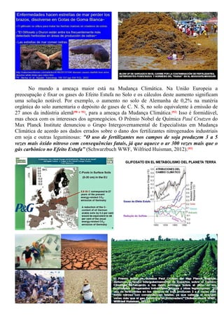 No mundo a ameaça maior está na Mudança Climática. Na União Europeia a
preocupação é fixar os gases do Efeito Estufa no Solo e os cálculos deste aumento significam
uma solução notável. Por exemplo, o aumento no solo de Alemanha de 0,2% na matéria
orgânica do solo aumentaria o depósito de gases de C. N. S, no solo equivalente à emissão de
27 anos da indústria alemã[90 e 91], para a ameaça da Mudança Climática.[92] Isso é formidável,
mas choca com os interesses dos agronegócios. O Prêmio Nobel de Química Paul Crutzen do
Max Planck Institute denunciou o Grupo Intergovernamental de Especialistas em Mudança
Climática de acordo aos dados errados sobre o dano dos fertilizantes nitrogenados industriais
em soja e outras leguminosas: "O uso de fertilizantes nos campos de soja produzem 3 a 5
vezes mais óxido nitroso com consequências fatais, já que aquece o ar 300 vezes mais que o
gás carbônico no Efeito Estufa” (Schwarzbuch WWF, Wilfried Huisman, 2012).[93]
 