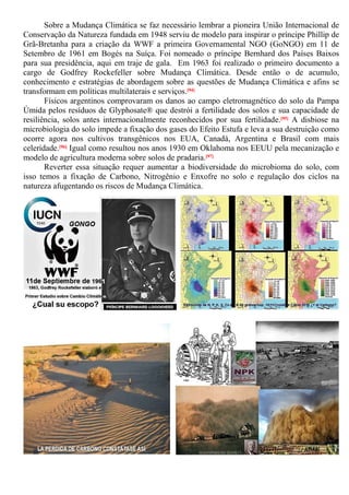Sobre a Mudança Climática se faz necessário lembrar a pioneira União Internacional de
Conservação da Natureza fundada em 1948 serviu de modelo para inspirar o príncipe Phillip de
Grã-Bretanha para a criação da WWF a primeira Governamental NGO (GoNGO) em 11 de
Setembro de 1961 em Bogés na Suíça. Foi nomeado o príncipe Bernhard dos Países Baixos
para sua presidência, aqui em traje de gala. Em 1963 foi realizado o primeiro documento a
cargo de Godfrey Rockefeller sobre Mudança Climática. Desde então o de acumulo,
conhecimento e estratégias de abordagem sobre as questões de Mudança Climática e afins se
transformam em políticas multilaterais e serviços.[94]
Físicos argentinos comprovaram os danos ao campo eletromagnético do solo da Pampa
Úmida pelos resíduos de Glyphosate® que destrói a fertilidade dos solos e sua capacidade de
resiliência, solos antes internacionalmente reconhecidos por sua fertilidade.[95] A disbiose na
microbiologia do solo impede a fixação dos gases do Efeito Estufa e leva a sua destruição como
ocorre agora nos cultivos transgênicos nos EUA, Canadá, Argentina e Brasil com mais
celeridade.[96] Igual como resultou nos anos 1930 em Oklahoma nos EEUU pela mecanização e
modelo de agricultura moderna sobre solos de pradaria.[97]
Reverter essa situação requer aumentar a biodiversidade do microbioma do solo, com
isso temos a fixação de Carbono, Nitrogênio e Enxofre no solo e regulação dos ciclos na
natureza afugentando os riscos de Mudança Climática.
 