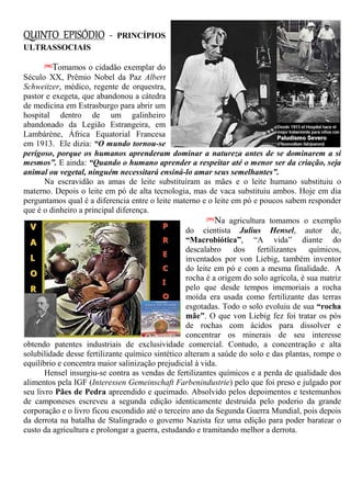 QUINTO EPISÓDIO - PRINCÍPIOS
ULTRASSOCIAIS
[98]Tomamos o cidadão exemplar do
Século XX, Prêmio Nobel da Paz Albert
Schweitzer, médico, regente de orquestra,
pastor e exegeta, que abandonou a cátedra
de medicina em Estrasburgo para abrir um
hospital dentro de um galinheiro
abandonado da Legião Estrangeira, em
Lambárène, África Equatorial Francesa
em 1913. Ele dizia: “O mundo tornou-se
perigoso, porque os humanos aprenderam dominar a natureza antes de se dominarem a si
mesmos”. E ainda: “Quando o humano aprender a respeitar até o menor ser da criação, seja
animal ou vegetal, ninguém necessitará ensiná-lo amar seus semelhantes”.
Na escravidão as amas de leite substituíram as mães e o leite humano substituiu o
materno. Depois o leite em pó de alta tecnologia, mas de vaca substituiu ambos. Hoje em dia
perguntamos qual é a diferencia entre o leite materno e o leite em pó e poucos sabem responder
que é o dinheiro a principal diferença.
[99]Na agricultura tomamos o exemplo
do cientista Julius Hensel, autor de,
“Macrobiótica”, “A vida” diante do
descalabro dos fertilizantes químicos,
inventados por von Liebig, também inventor
do leite em pó e com a mesma finalidade. A
rocha é a origem do solo agrícola, é sua matriz
pelo que desde tempos imemoriais a rocha
moída era usada como fertilizante das terras
esgotadas. Todo o solo evoluiu de sua “rocha
mãe”. O que von Liebig fez foi tratar os pós
de rochas com ácidos para dissolver e
concentrar os minerais de seu interesse
obtendo patentes industriais de exclusividade comercial. Contudo, a concentração e alta
solubilidade desse fertilizante químico sintético alteram a saúde do solo e das plantas, rompe o
equilíbrio e concentra maior salinização prejudicial à vida.
Hensel insurgiu-se contra as vendas de fertilizantes químicos e a perda de qualidade dos
alimentos pela IGF (Interessen Gemeinschaft Farbenindustrie) pelo que foi preso e julgado por
seu livro Pães de Pedra apreendido e queimado. Absolvido pelos depoimentos e testemunhos
de camponeses escreveu a segunda edição identicamente destruída pelo poderio da grande
corporação e o livro ficou escondido até o terceiro ano da Segunda Guerra Mundial, pois depois
da derrota na batalha de Stalingrado o governo Nazista fez uma edição para poder baratear o
custo da agricultura e prolongar a guerra, estudando e tramitando melhor a derrota.
 