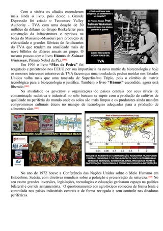 Com a vitória os aliados esconderam
mais ainda o livro, pois desde a Grande
Depressão foi criado o Tennessee Valley
Authority - TVA com uma doação de 30
milhões de dólares do Grupo Rockefeller para
construção da infraestrutura e represas na
bacia do Mississipi-Missouri para produção de
eletricidade e grandes fábricas de fertilizantes
do TVA que rendem na atualidade mais de
nove bilhões de dólares anuais ao grupo. O
mesmo passou com o livro Húmus de Selman
Waksman, Prêmio Nobel da Paz.[100]
Em 1996 o livro “Pães de Pedra” foi
resgatado e patenteado nos EEUU por sua importância na nova matriz da biotecnologia e hoje
os mesmos interesses anteriores da TVA fazem que uma tonelada de pedras moídas nos Estados
Unidos valha mais que uma tonelada de Superfosfato Triplo, pois o câmbio de matriz
tecnológica para a biotecnologia o justifica. Também o livro “Húmus” escondido, agora está
liberado.[101]
Na atualidade os governos e organizações de países centrais por seus níveis de
contaminação radiativa e industrial no solo buscam se suprir com a produção de cultivos de
qualidade na periferia do mundo onde os solos são mais limpos e os produtores ainda mantêm
compromissos culturais éticos no manejo de tecnologias adequadas para a produção de
alimentos sãos.[102]
No ano de 1972 houve a Conferência das Nações Unidas sobre o Meio Humano em
Estocolmo, Suécia, com diretivas mundiais sobre a poluição e preservação da natureza.[103] No
seu rastro grandes inversões, legislações, tecnologias e educação ganharam espaço na política
bilateral e corrida armamentista. O questionamento aos agrotóxicos começou de forma lenta e
controlada nos países industriais centrais e de forma revogada e sem controle nas ditaduras
periféricas.
 