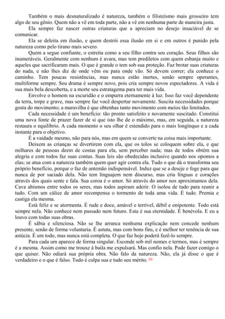 Também o mais desnaturalizado é natureza, também o filisteísmo mais grosseiro tem
algo de seu gênio. Quem não a vê em toda parte, não a vê em nenhuma parte de maneira justa.
Ela sempre faz nascer outras criaturas que a apreciam no desejo insaciável de se
comunicar.
Ela se deleita em ilusão, e quem destrói essa ilusão em si e em outros é punido pela
natureza como pelo tirano mais severo.
Quem a segue confiante, o estreita como a seu filho contra seu coração. Seus filhos são
inumeráveis. Geralmente com nenhum é avara, mas tem prediletos com quem esbanja muito e
aqueles que sacrificaram mais. O que é grande o tem sob sua proteção. Faz brotar suas criaturas
do nada, e não lhes diz de onde vêm ou para onde vão. Só devem correr; ela conhece o
caminho. Tem poucas resistências, mas nunca estão inertes, senão sempre operantes,
multiforme sempre. Seu drama é sempre novo, pois cria sempre novos espectadores. A vida é
sua mais bela descoberta, e a morte seu estratagema para ter mais vida.
Envolve o homem na escuridão e o empurra eternamente à luz. Isso faz você dependente
da terra, torpe e grave, mas sempre faz você despertar novamente. Suscita necessidades porque
gosta do movimento; a maravilha é que obtenhas tanto movimento com meios tão limitados.
Cada necessidade é um benefício: tão pronto satisfeito e novamente suscitado. Constitui
uma nova fonte de prazer fazer de si que isto lhe de o máximo, mas, em seguida, a natureza
restaura o equilíbrio. A cada momento o seu olhar é estendido para o mais longínquo e a cada
instante para o objetivo.
É a vaidade mesmo, não para nós, mas em quem se converte na coisa mais importante.
Deixem as crianças se divertirem com ela, que os tolos se coloquem sobre ela, e que
milhares de pessoas deem de costas para ela, sem perceber nada; mas de todos obtém sua
alegria e com todos faz suas contas. Suas leis são obedecidas inclusive quando nos opomos a
elas; se atua com a natureza também quem quer agir contra ela. Tudo o que dá o transforma seu
próprio benefício, porque o faz de antemão indispensável. Induz que se a deseje e foge para que
nunca de por saciado dela. Não tem linguajem nem discurso, mas cria línguas e corações
através dos quais sente e fala. Sua coroa é o amor. Só através do amor nos aproximamos dela.
Cava abismos entre todos os seres, mas todos aspiram aderir. O isolou de tudo para reunir a
tudo. Com um cálice de amor recompensa o tormento de toda uma vida. É tudo. Premia e
castiga ela mesma.
Está feliz e se atormenta. É rude e doce, amável e terrível, débil e onipotente. Todo está
sempre nela. Não conhece nem passado nem futuro. Esta é sua eternidade. É benévola. E eu a
louvo com todas suas obras.
É sábia e silenciosa. Não se lhe arranca nenhuma explicação nem concede nenhum
presente, senão de forma voluntaria. É astuta, mas com bons fins, e é melhor ter tenência de sua
astúcia. É um todo, mas nunca está completa. O que faz hoje poderá fazê-lo sempre.
Para cada um aparece de forma singular. Esconde sob mil nomes e termos, mas é sempre
é a mesma. Assim como me trouxe à baila me expulsará. Mas confio nela. Pode fazer comigo o
que quiser. Não odiará sua própria obra. Não falo da natureza. Não, ela já disse o que é
verdadeiro e o que é falso. Tudo é culpa sua e tudo seu mérito. (2)
 
