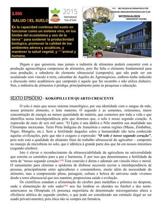 Digam o que quiserem, mas jamais a indústria de alimentos poderá concorrer com a
produção agroecológica camponesa de alimentos, pois lhe falta o elemento fundamental para
essa produção, a sabedoria do elemento ultrassocial (camponês), que não pode ser um
assalariado sem vínculo à terra, calcanhar de Aquiles do Agronegócios, embora tenha induzido
a discussão entre acadêmicos que camponês é aquele que faz escambo e não utiliza dinheiro.
Sim, a indústria de alimentos é pródiga, principalmente junto às pesquisas e educação.
SEXTO EPISÓDIO - KOKOPILLI EM QUARTO CRESCENTE
O solo é mais que nosso sistema imunológico, por sua identidade com o sangue da mãe,
nosso primeiro alimento, o leite materno, O segundo é as sementes, reiteramos, maior
concentração de energia na menor quantidade de matéria, que comemos por toda a vida e que
identifica nossa interdependência pelo que dizemos que, o solo é nosso segundo coração. A
expressão de mais de seis mil anos: “O Egito é una dádiva o Nilo mantém sua atualidade nas
Chinampas mexicanas. Terra Preta Indígena da Amazônia e outras regiões (Maias, Zimbábue,
Níger, Mongóis, etc.). Sem a fertilidade daqueles solos a humanidade não teria conhecido
aquelas civilizações, pelo que não é exagero a expressão: “O solo é nosso segundo coração”,
pois nele está a qualidade do alimento fruto do trabalho ultrassocial do agricultor – camponês
no manejo da microbiota no solo, que é idêntica à grande parte dos que há em nossos intestinos
(segundo cérebro).
Isto é elevar o reconhecimento da ultrassociabilidade da agricultura na universalidade
que estreita os caminhos para a paz e harmonia. É por isso que denominamos a fertilidade da
terra de “nosso segundo coração.[115] Esta conexão é direta e ademais um vínculo ético e moral.
O saneamento para eliminar a epidemia de disbiose necessita recriar a interdependência de
pessoas, principalmente entre agricultores e consumidores, muito além da necessidade do
alimento, mas a compreensão plena, paisagem, cultura e beleza do universo onde vivemos
desde a terra ultrassocial que nos mantém, proporciona saúde e evolução.
Os científicos estudam a alimentação do cérebro para medalhas e prêmios no desporte,
onde a alimentação do solo sadio[116] nos faz lembrar os alemães no futebol e dos norte-
americanos na Olimpíada (A presença majoritária de determinado microrganismo altera a
eficiência atlética do segundo cérebro, o que pode ser considerado um estimulo ilegal ao ser
usado privativamente), pois ética não se compra em farmácia.
 